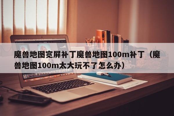 魔兽地图宽屏补丁魔兽地图100m补丁（魔兽地图100m太大玩不了怎么办）