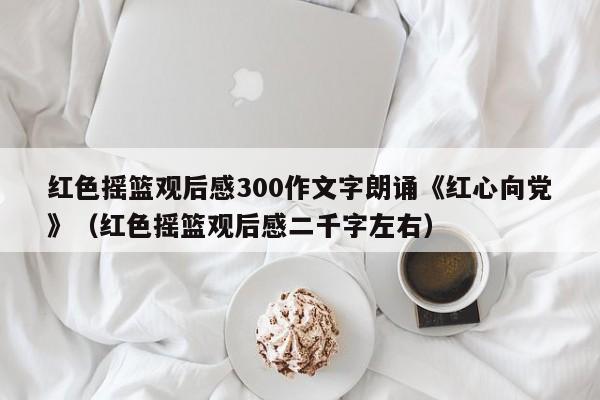 红色摇篮观后感300作文字朗诵《红心向党》（红色摇篮观后感二千字左右）