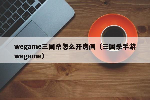wegame三国杀怎么开房间（三国杀手游wegame）