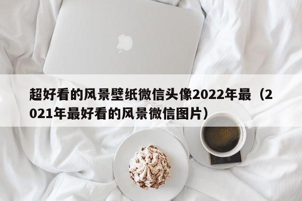 超好看的风景壁纸微信头像2022年最（2021年最好看的风景微信图片）
