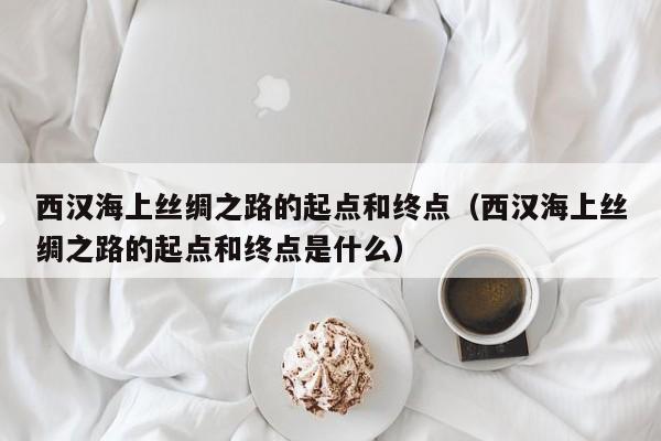 西汉海上丝绸之路的起点和终点（西汉海上丝绸之路的起点和终点是什么）