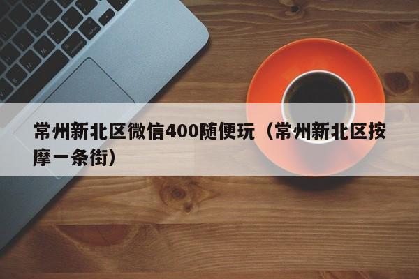 常州新北区微信400随便玩（常州新北区按摩一条街）