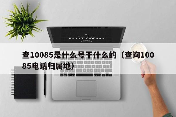 查10085是什么号干什么的（查询10085电话归属地）