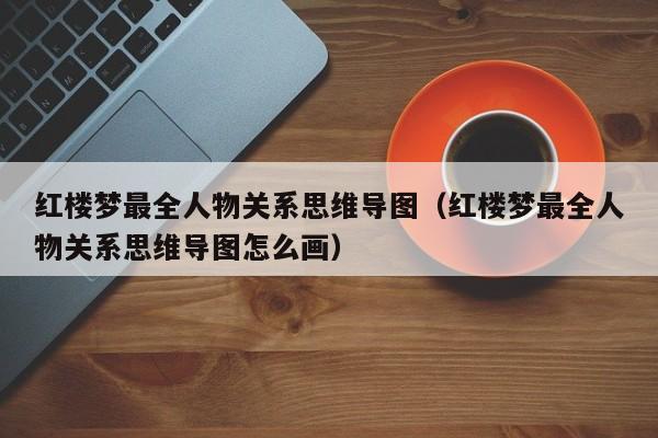 红楼梦最全人物关系思维导图（红楼梦最全人物关系思维导图怎么画）