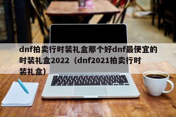 dnf拍卖行时装礼盒那个好dnf最便宜的时装礼盒2022(dnf2021拍卖行时装礼盒)