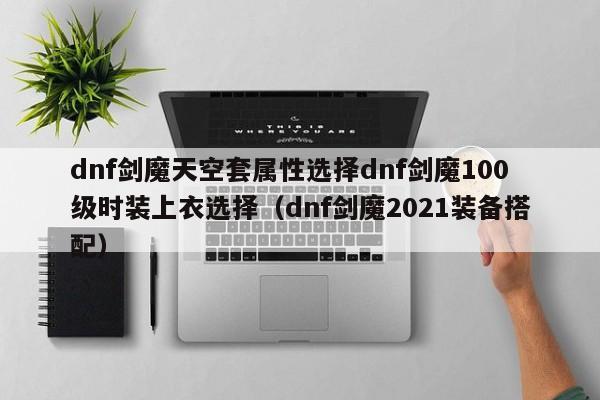 dnf剑魔天空套属性选择dnf剑魔100级时装上衣选择（dnf剑魔2021装备搭配）