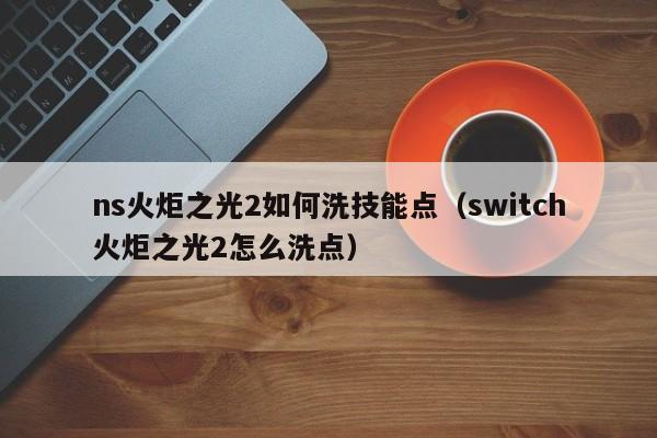 ns火炬之光2如何洗技能点（switch火炬之光2怎么洗点）