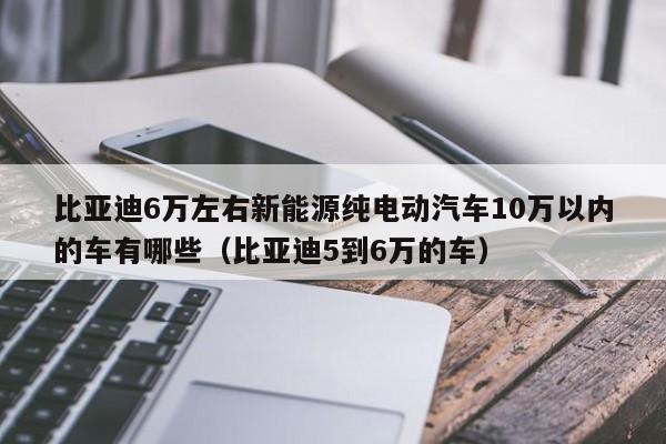 比亚迪6万左右新能源纯电动汽车10万以内的车有哪些（比亚迪5到6万的车）