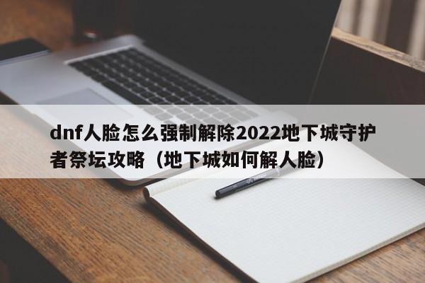 dnf人脸怎么强制解除2022地下城守护者祭坛攻略（地下城如何解人脸）