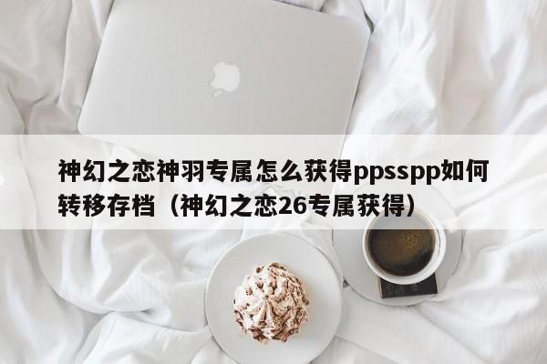 神幻之恋神羽专属怎么获得ppsspp如何转移存档（神幻之恋26专属获得）