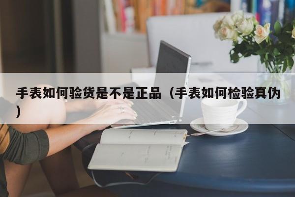 手表如何验货是不是正品（手表如何检验真伪）