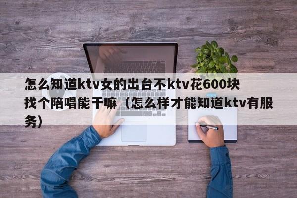怎么知道ktv女的出台不ktv花600块找个陪唱能干嘛（怎么样才能知道ktv有服务）