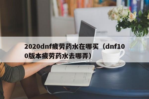 2020dnf疲劳药水在哪买（dnf100版本疲劳药水去哪弄）