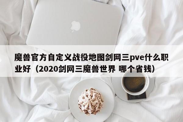 魔兽官方自定义战役地图剑网三pve什么职业好（2020剑网三魔兽世界 哪个省钱）