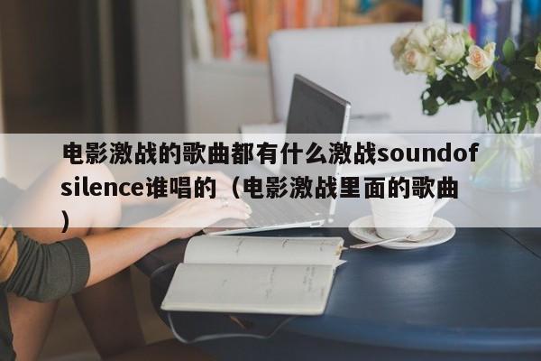 电影激战的歌曲都有什么激战soundofsilence谁唱的（电影激战里面的歌曲）