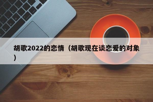胡歌2022的恋情（胡歌现在谈恋爱的对象）