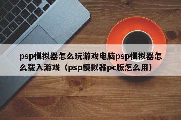 psp模拟器怎么玩游戏电脑psp模拟器怎么载入游戏（psp模拟器pc版怎么用）