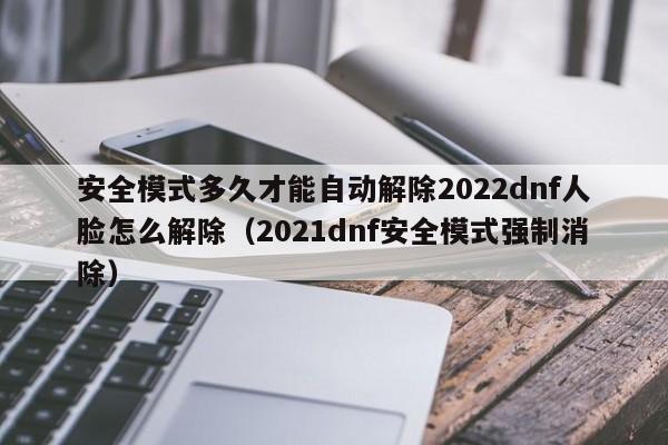 安全模式多久才能自动解除2022dnf人脸怎么解除（2021dnf安全模式强制消除）