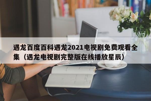 遇龙百度百科遇龙2021电视剧免费观看全集（遇龙电视剧完整版在线播放星辰）