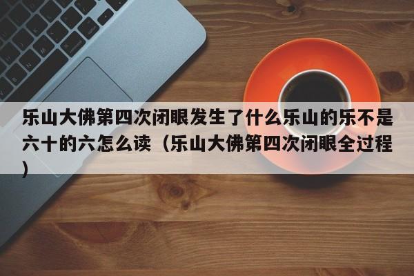 乐山大佛第四次闭眼发生了什么乐山的乐不是六十的六怎么读（乐山大佛第四次闭眼全过程）