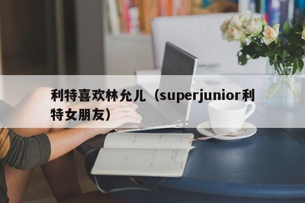 利特喜欢林允儿（superjunior利特女朋友）