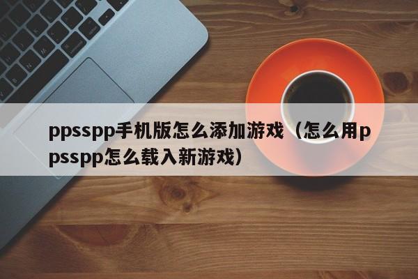 ppsspp手机版怎么添加游戏（怎么用ppsspp怎么载入新游戏）