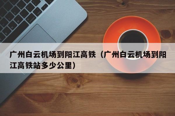 广州白云机场到阳江高铁（广州白云机场到阳江高铁站多少公里）