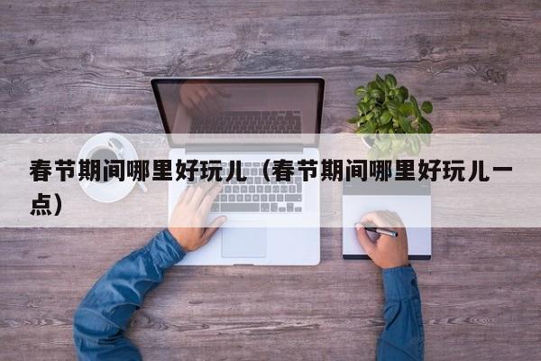 春节期间哪里好玩儿（春节期间哪里好玩儿一点）