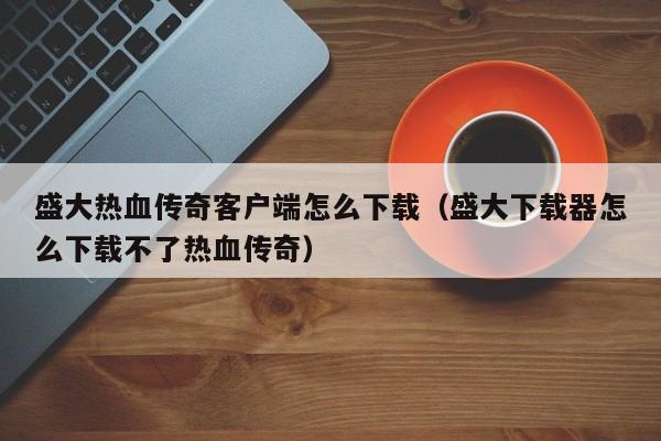 盛大热血传奇客户端怎么下载（盛大下载器怎么下载不了热血传奇）