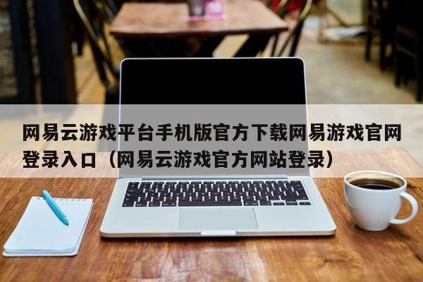 网易云游戏平台手机版官方下载网易游戏官网登录入口（网易云游戏官方网站登录）