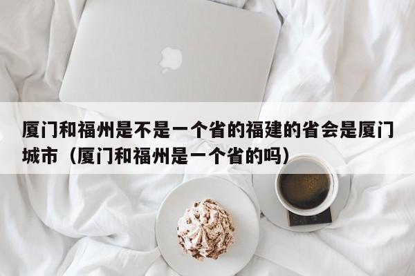 厦门和福州是不是一个省的福建的省会是厦门城市（厦门和福州是一个省的吗）