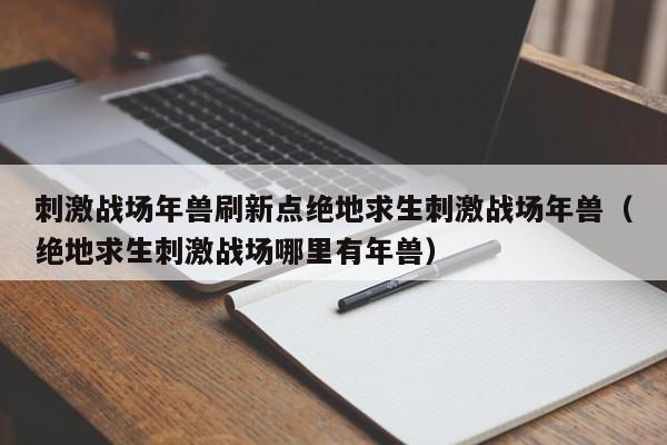 刺激战场年兽刷新点绝地求生刺激战场年兽（绝地求生刺激战场哪里有年兽）