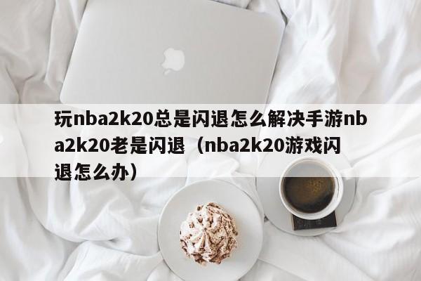 玩nba2k20总是闪退怎么解决手游nba2k20老是闪退（nba2k20游戏闪退怎么办）