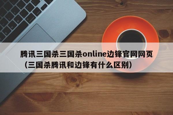 腾讯三国杀三国杀online边锋官网网页（三国杀腾讯和边锋有什么区别）