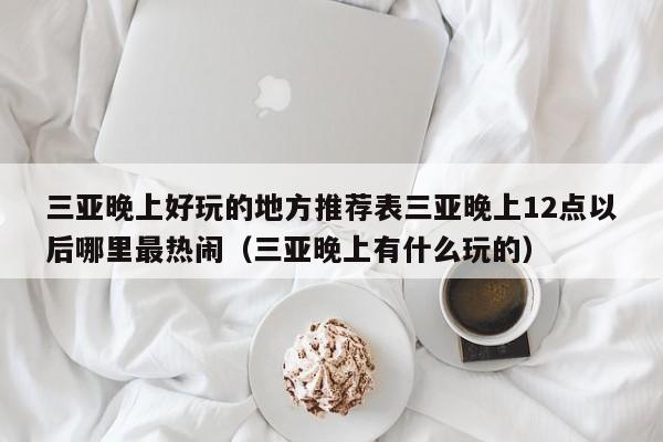 三亚晚上好玩的地方推荐表三亚晚上12点以后哪里最热闹(三亚晚上有什么玩的)