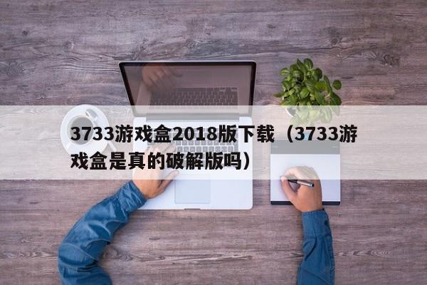 3733游戏盒2018版下载（3733游戏盒是真的破解版吗）