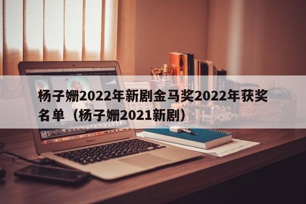 杨子姗2022年新剧金马奖2022年获奖名单（杨子姗2021新剧）