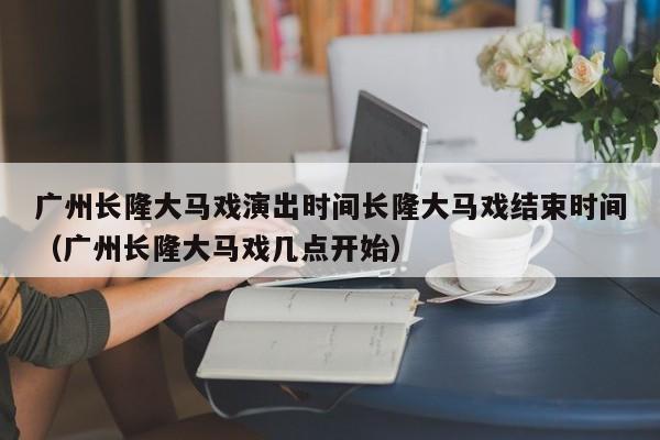 广州长隆大马戏演出时间长隆大马戏结束时间（广州长隆大马戏几点开始）
