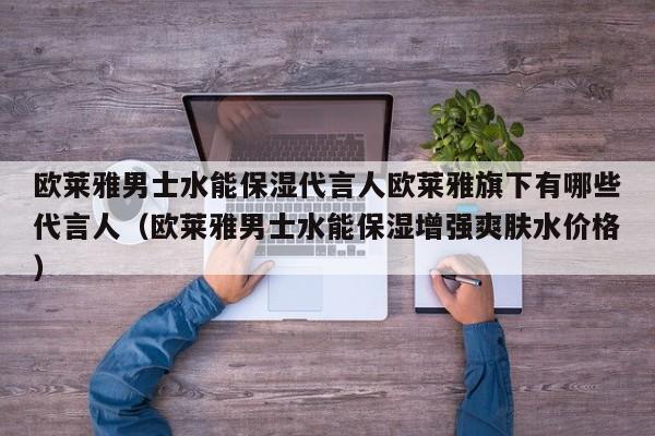 欧莱雅男士水能保湿代言人欧莱雅旗下有哪些代言人（欧莱雅男士水能保湿增强爽肤水价格）