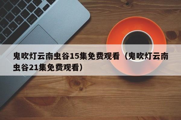 鬼吹灯云南虫谷15集免费观看（鬼吹灯云南虫谷21集免费观看）