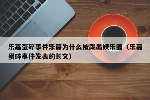 乐嘉蛋碎事件乐嘉为什么被踢出娱乐圈（乐嘉蛋碎事件发表的长文）