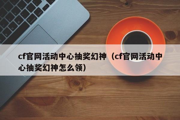 cf官网活动中心抽奖幻神（cf官网活动中心抽奖幻神怎么领）