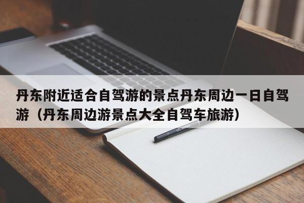 丹东附近适合自驾游的景点丹东周边一日自驾游(丹东周边游景点大全自驾车旅游)
