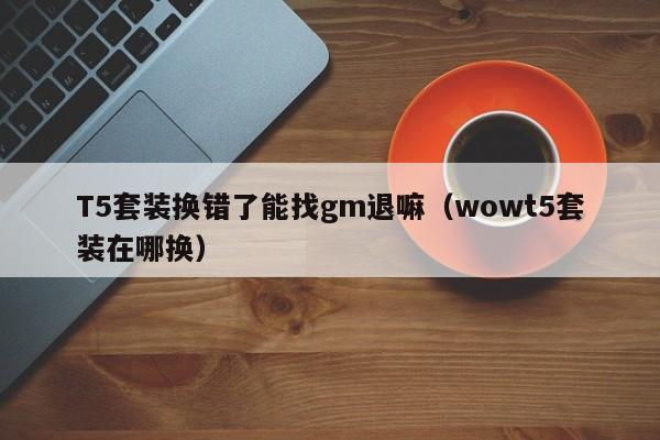 T5套装换错了能找gm退嘛（wowt5套装在哪换）