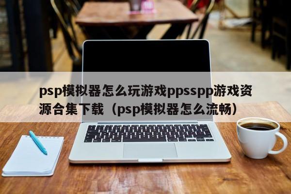 psp模拟器怎么玩游戏ppsspp游戏资源合集下载（psp模拟器怎么流畅）