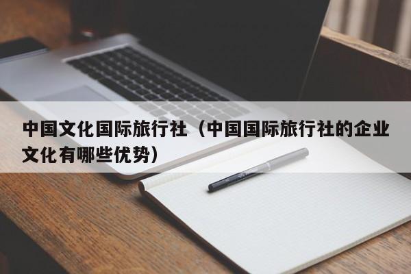 中国文化国际旅行社(中国国际旅行社的企业文化有哪些优势)