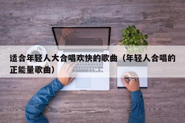 适合年轻人大合唱欢快的歌曲（年轻人合唱的正能量歌曲）
