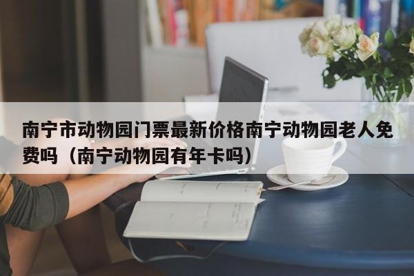 南宁市动物园门票最新价格南宁动物园老人免费吗(南宁动物园有年卡吗)