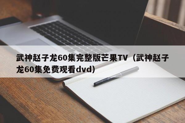 武神赵子龙60集完整版芒果TV（武神赵子龙60集免费观看dvd）