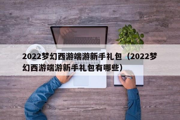 2022梦幻西游端游新手礼包（2022梦幻西游端游新手礼包有哪些）